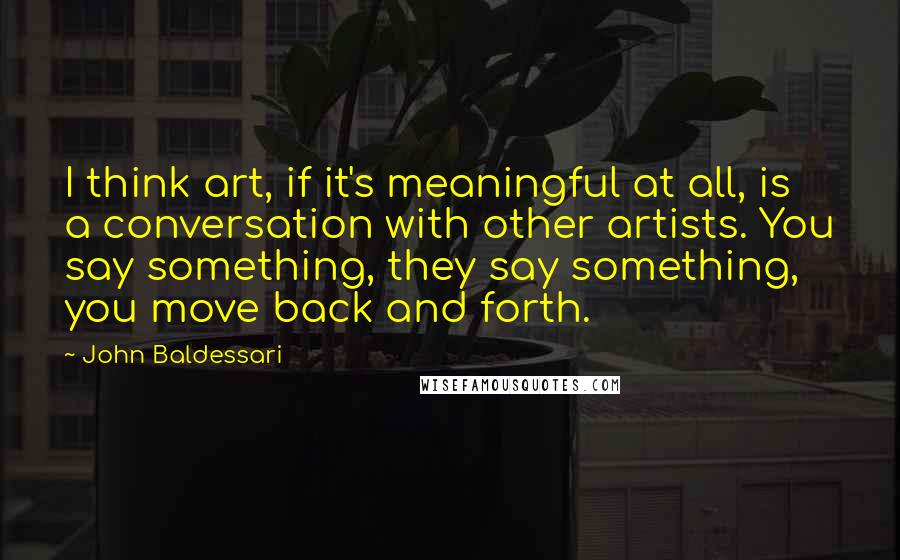 John Baldessari Quotes: I think art, if it's meaningful at all, is a conversation with other artists. You say something, they say something, you move back and forth.