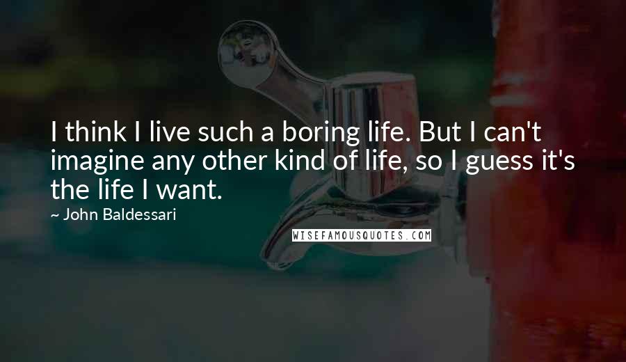 John Baldessari Quotes: I think I live such a boring life. But I can't imagine any other kind of life, so I guess it's the life I want.