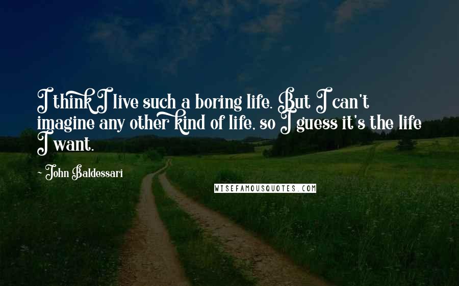 John Baldessari Quotes: I think I live such a boring life. But I can't imagine any other kind of life, so I guess it's the life I want.