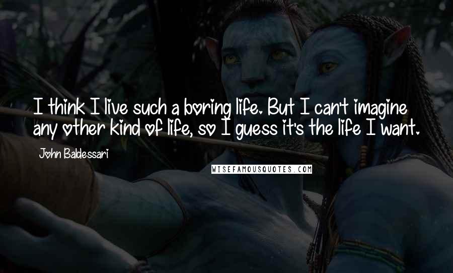 John Baldessari Quotes: I think I live such a boring life. But I can't imagine any other kind of life, so I guess it's the life I want.