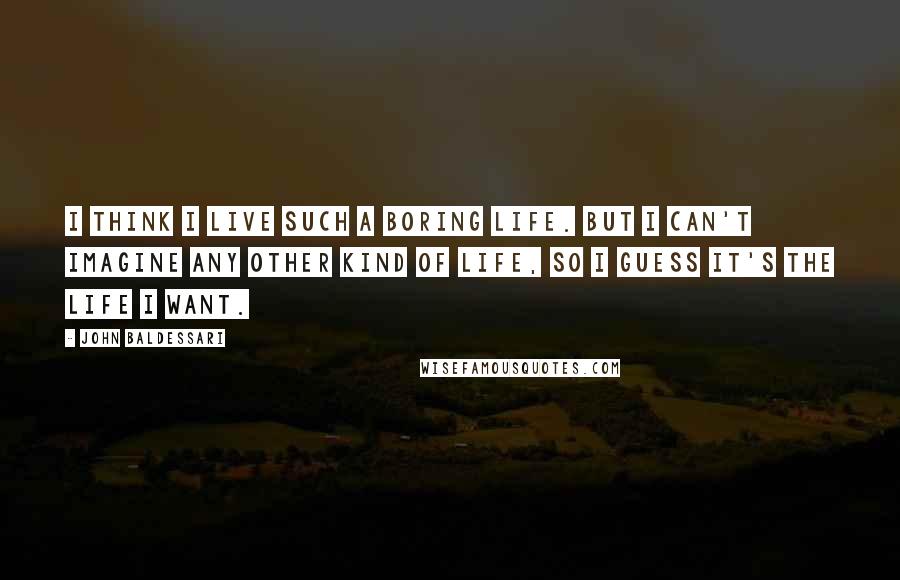 John Baldessari Quotes: I think I live such a boring life. But I can't imagine any other kind of life, so I guess it's the life I want.