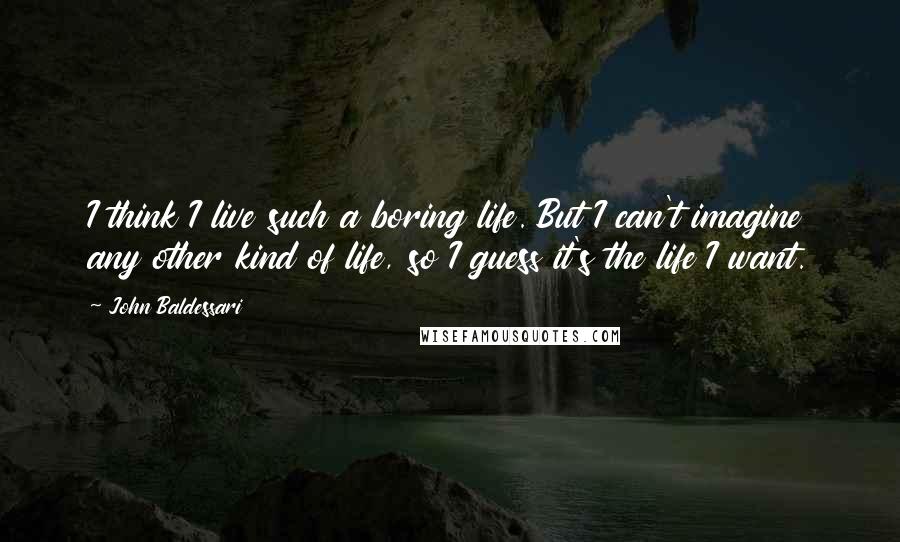 John Baldessari Quotes: I think I live such a boring life. But I can't imagine any other kind of life, so I guess it's the life I want.