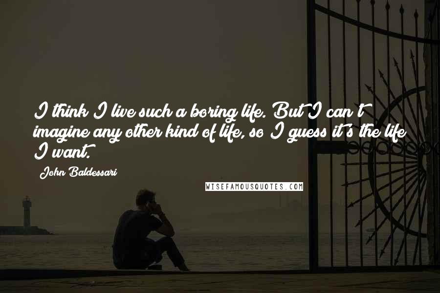 John Baldessari Quotes: I think I live such a boring life. But I can't imagine any other kind of life, so I guess it's the life I want.