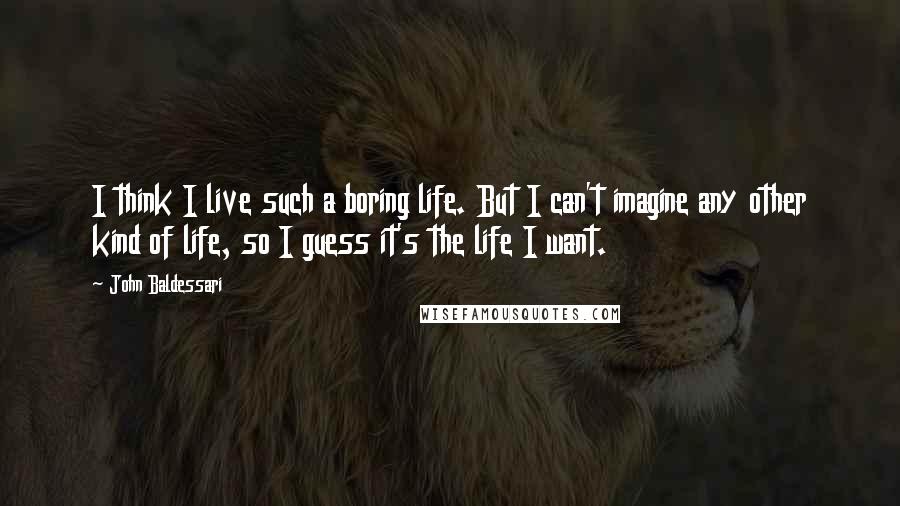 John Baldessari Quotes: I think I live such a boring life. But I can't imagine any other kind of life, so I guess it's the life I want.