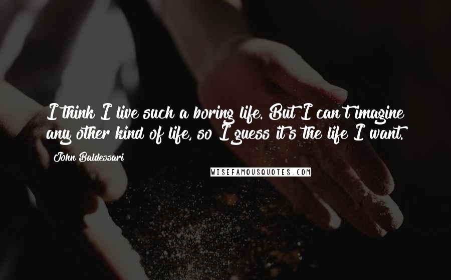 John Baldessari Quotes: I think I live such a boring life. But I can't imagine any other kind of life, so I guess it's the life I want.