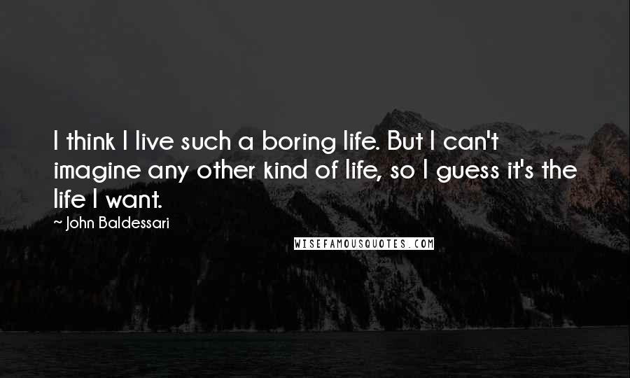 John Baldessari Quotes: I think I live such a boring life. But I can't imagine any other kind of life, so I guess it's the life I want.