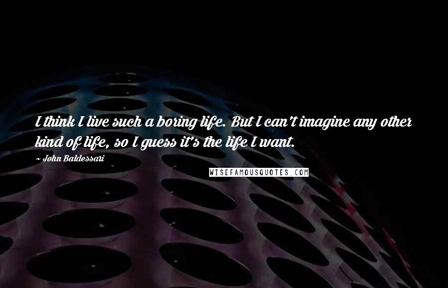 John Baldessari Quotes: I think I live such a boring life. But I can't imagine any other kind of life, so I guess it's the life I want.