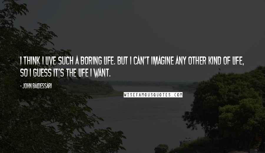 John Baldessari Quotes: I think I live such a boring life. But I can't imagine any other kind of life, so I guess it's the life I want.