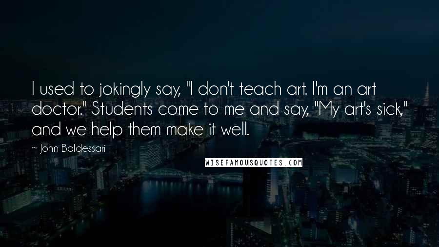 John Baldessari Quotes: I used to jokingly say, "I don't teach art. I'm an art doctor." Students come to me and say, "My art's sick," and we help them make it well.