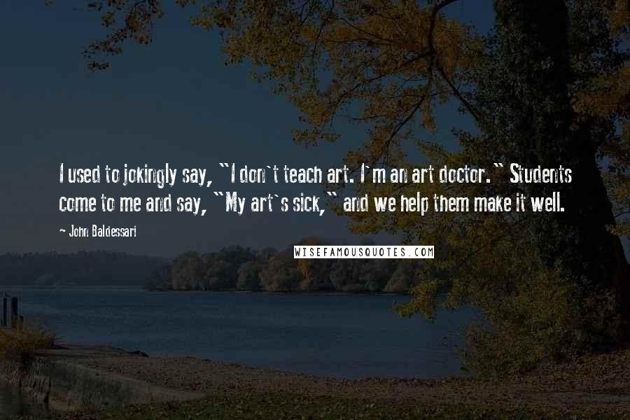 John Baldessari Quotes: I used to jokingly say, "I don't teach art. I'm an art doctor." Students come to me and say, "My art's sick," and we help them make it well.