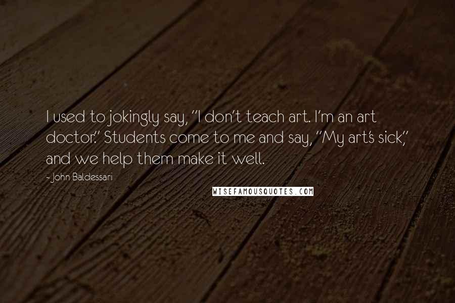 John Baldessari Quotes: I used to jokingly say, "I don't teach art. I'm an art doctor." Students come to me and say, "My art's sick," and we help them make it well.