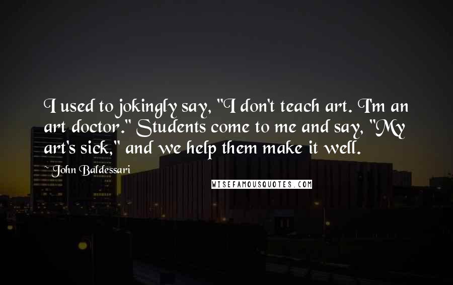 John Baldessari Quotes: I used to jokingly say, "I don't teach art. I'm an art doctor." Students come to me and say, "My art's sick," and we help them make it well.