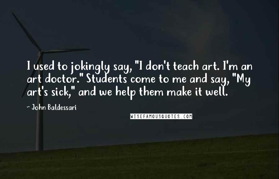 John Baldessari Quotes: I used to jokingly say, "I don't teach art. I'm an art doctor." Students come to me and say, "My art's sick," and we help them make it well.