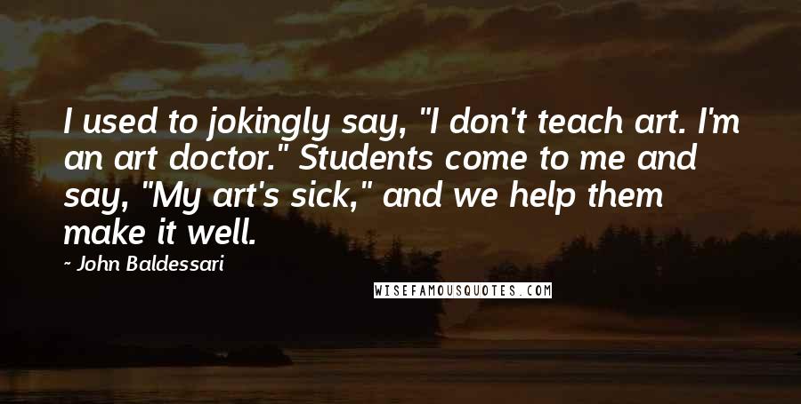 John Baldessari Quotes: I used to jokingly say, "I don't teach art. I'm an art doctor." Students come to me and say, "My art's sick," and we help them make it well.