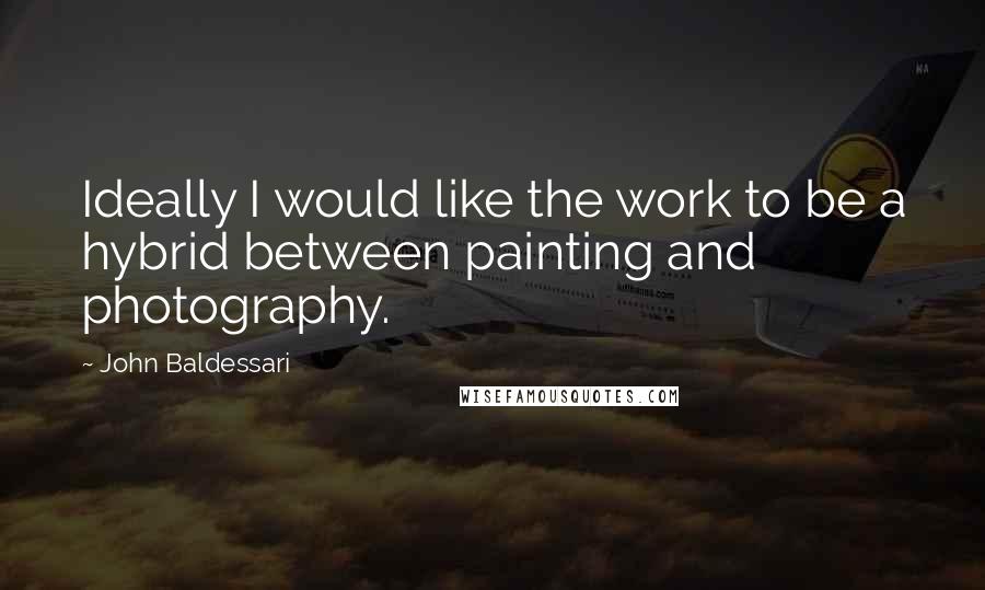 John Baldessari Quotes: Ideally I would like the work to be a hybrid between painting and photography.