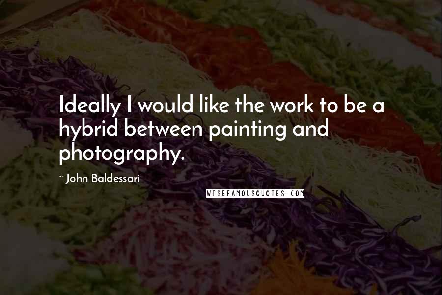 John Baldessari Quotes: Ideally I would like the work to be a hybrid between painting and photography.