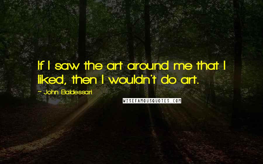 John Baldessari Quotes: If I saw the art around me that I liked, then I wouldn't do art.