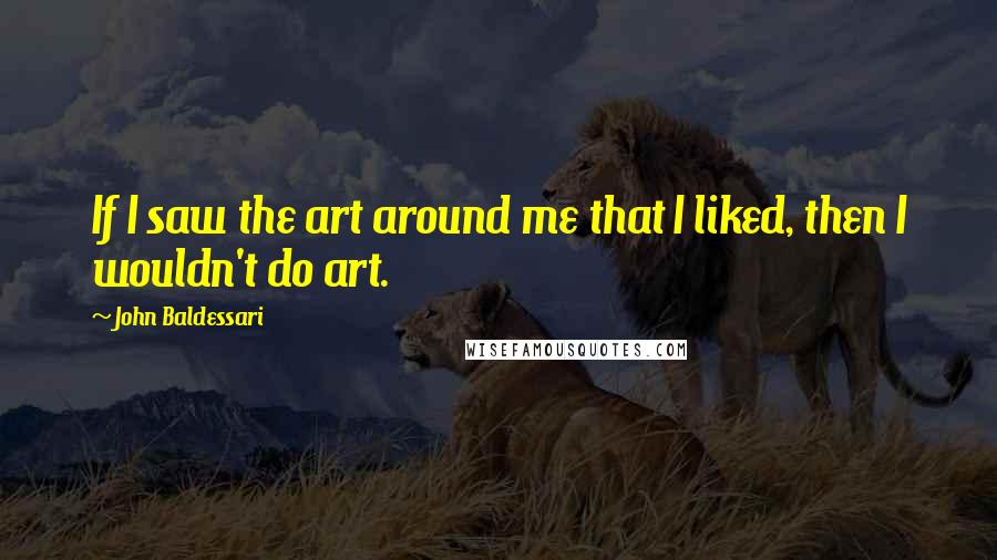 John Baldessari Quotes: If I saw the art around me that I liked, then I wouldn't do art.