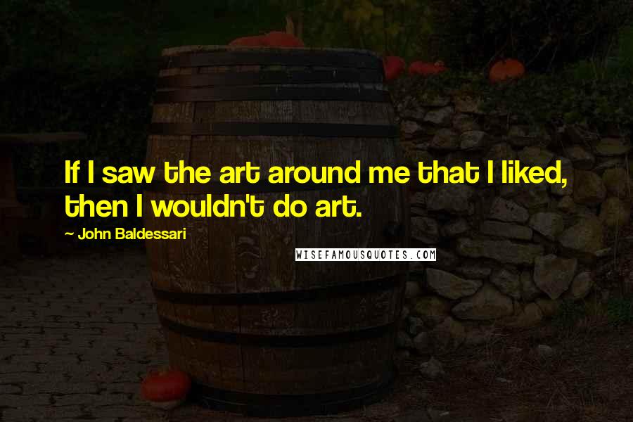 John Baldessari Quotes: If I saw the art around me that I liked, then I wouldn't do art.