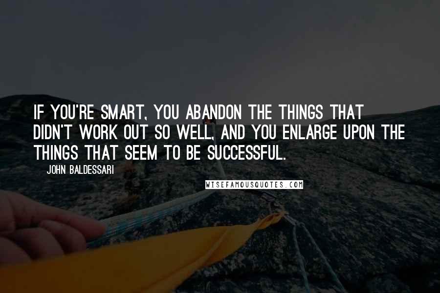 John Baldessari Quotes: If you're smart, you abandon the things that didn't work out so well, and you enlarge upon the things that seem to be successful.