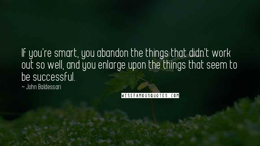 John Baldessari Quotes: If you're smart, you abandon the things that didn't work out so well, and you enlarge upon the things that seem to be successful.