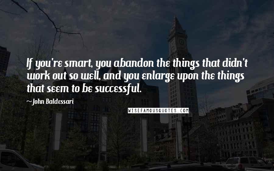 John Baldessari Quotes: If you're smart, you abandon the things that didn't work out so well, and you enlarge upon the things that seem to be successful.