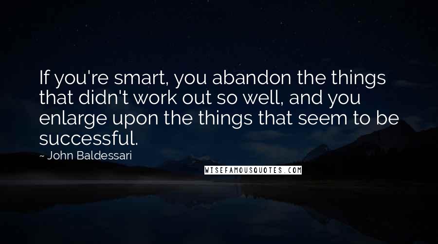 John Baldessari Quotes: If you're smart, you abandon the things that didn't work out so well, and you enlarge upon the things that seem to be successful.