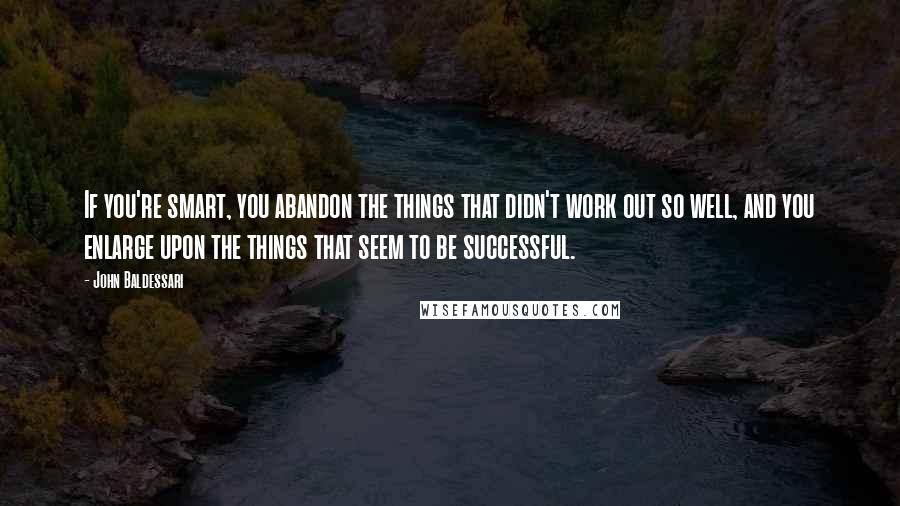 John Baldessari Quotes: If you're smart, you abandon the things that didn't work out so well, and you enlarge upon the things that seem to be successful.