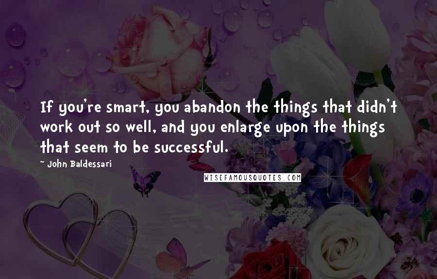 John Baldessari Quotes: If you're smart, you abandon the things that didn't work out so well, and you enlarge upon the things that seem to be successful.