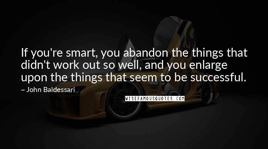 John Baldessari Quotes: If you're smart, you abandon the things that didn't work out so well, and you enlarge upon the things that seem to be successful.