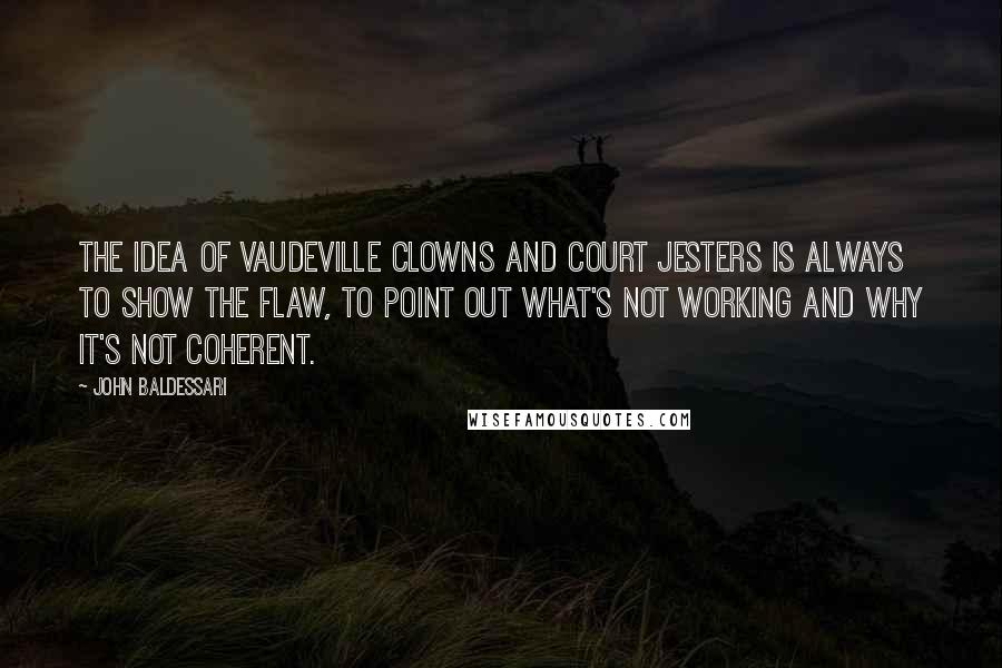 John Baldessari Quotes: The idea of vaudeville clowns and court jesters is always to show the flaw, to point out what's not working and why it's not coherent.