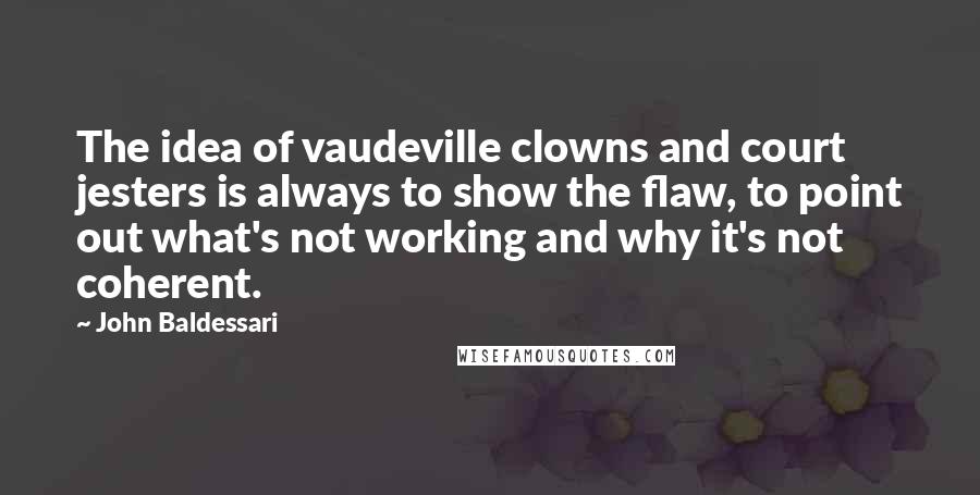 John Baldessari Quotes: The idea of vaudeville clowns and court jesters is always to show the flaw, to point out what's not working and why it's not coherent.