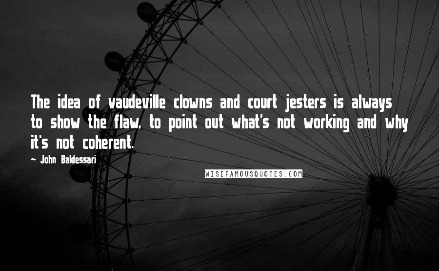 John Baldessari Quotes: The idea of vaudeville clowns and court jesters is always to show the flaw, to point out what's not working and why it's not coherent.