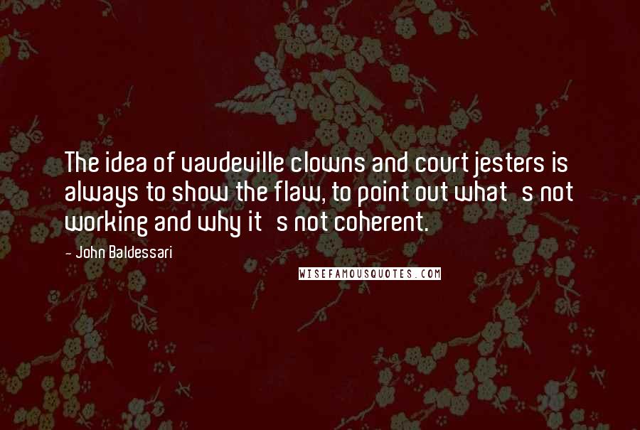 John Baldessari Quotes: The idea of vaudeville clowns and court jesters is always to show the flaw, to point out what's not working and why it's not coherent.