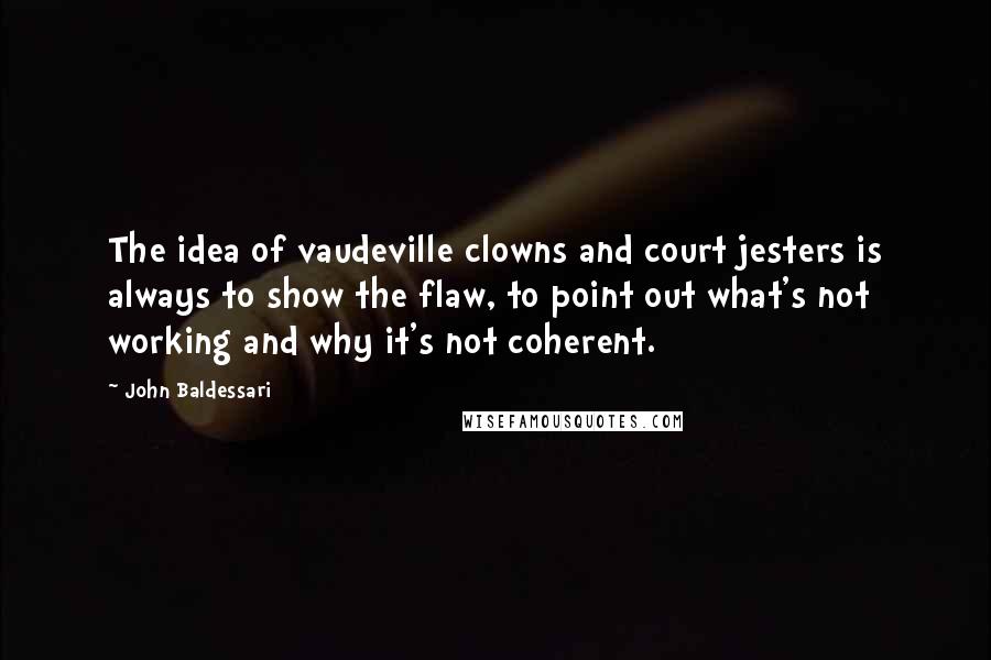 John Baldessari Quotes: The idea of vaudeville clowns and court jesters is always to show the flaw, to point out what's not working and why it's not coherent.