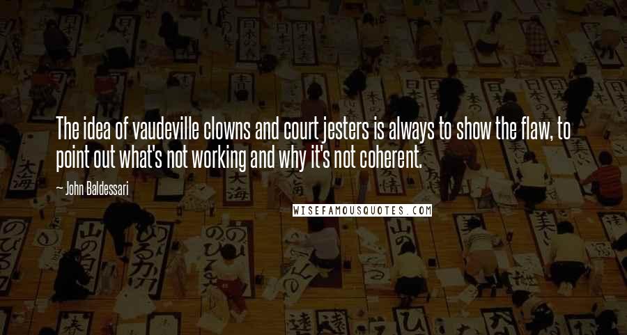 John Baldessari Quotes: The idea of vaudeville clowns and court jesters is always to show the flaw, to point out what's not working and why it's not coherent.