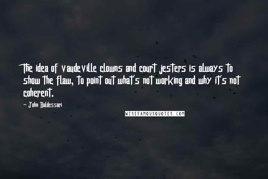 John Baldessari Quotes: The idea of vaudeville clowns and court jesters is always to show the flaw, to point out what's not working and why it's not coherent.