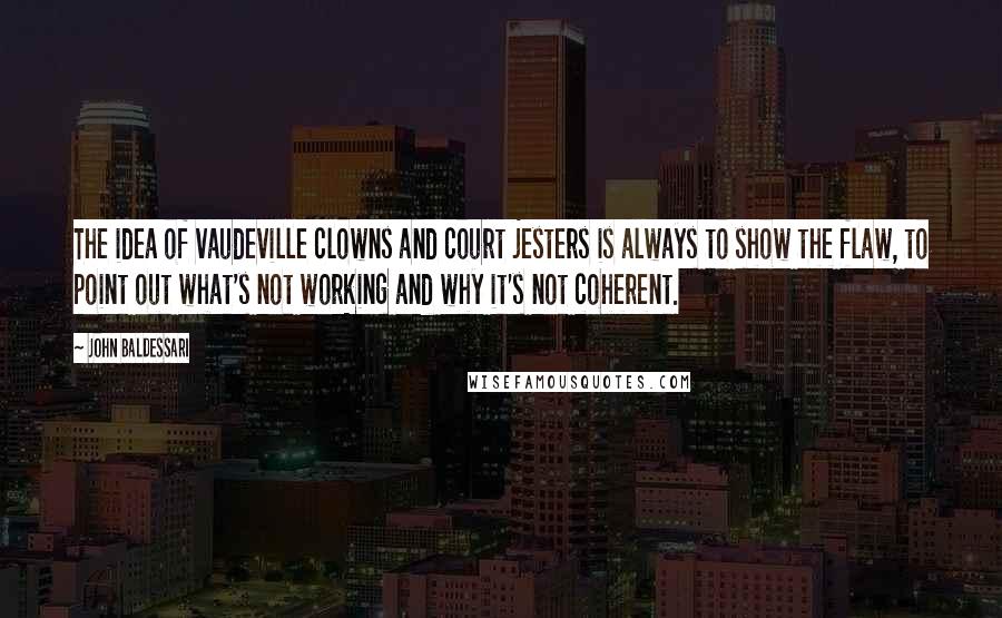 John Baldessari Quotes: The idea of vaudeville clowns and court jesters is always to show the flaw, to point out what's not working and why it's not coherent.