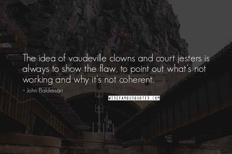 John Baldessari Quotes: The idea of vaudeville clowns and court jesters is always to show the flaw, to point out what's not working and why it's not coherent.