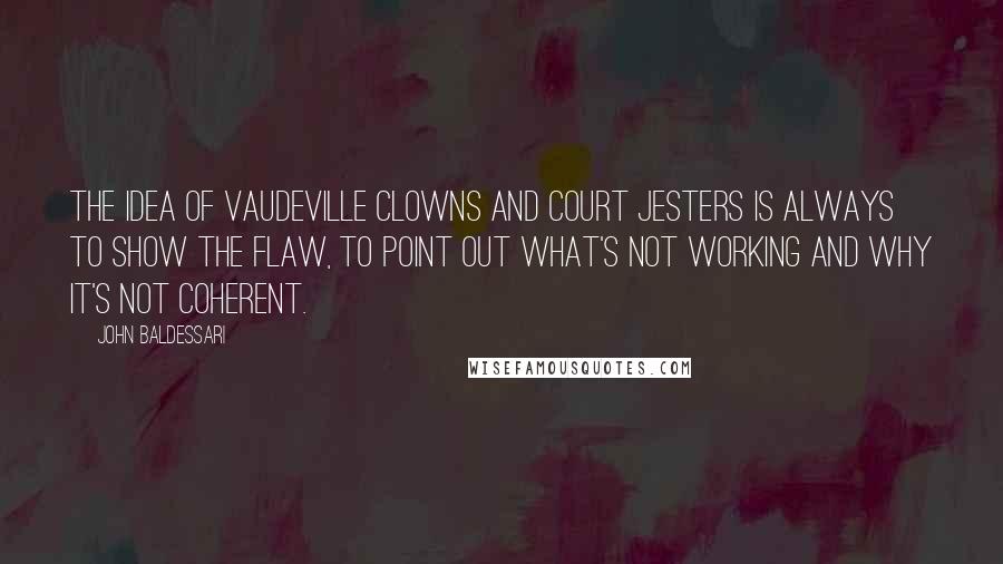 John Baldessari Quotes: The idea of vaudeville clowns and court jesters is always to show the flaw, to point out what's not working and why it's not coherent.