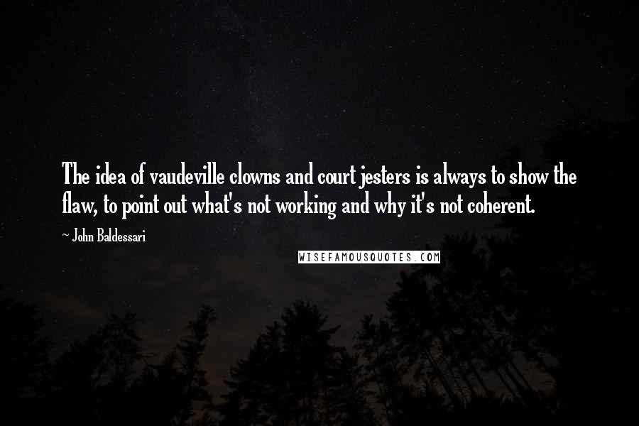 John Baldessari Quotes: The idea of vaudeville clowns and court jesters is always to show the flaw, to point out what's not working and why it's not coherent.