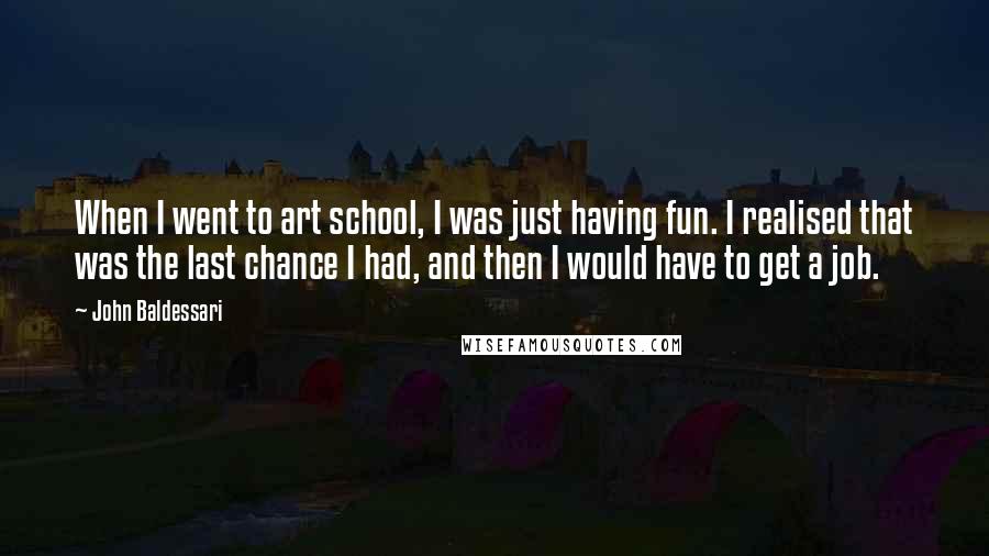 John Baldessari Quotes: When I went to art school, I was just having fun. I realised that was the last chance I had, and then I would have to get a job.