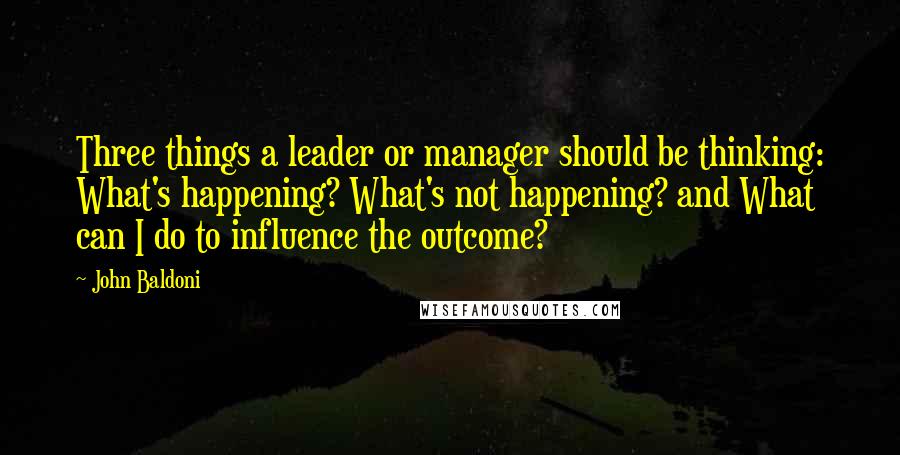 John Baldoni Quotes: Three things a leader or manager should be thinking: What's happening? What's not happening? and What can I do to influence the outcome?