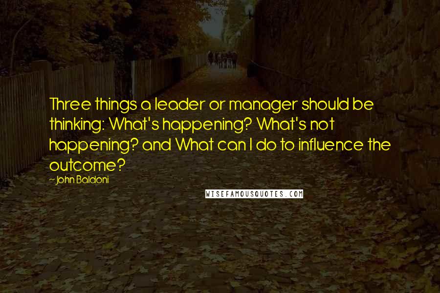 John Baldoni Quotes: Three things a leader or manager should be thinking: What's happening? What's not happening? and What can I do to influence the outcome?