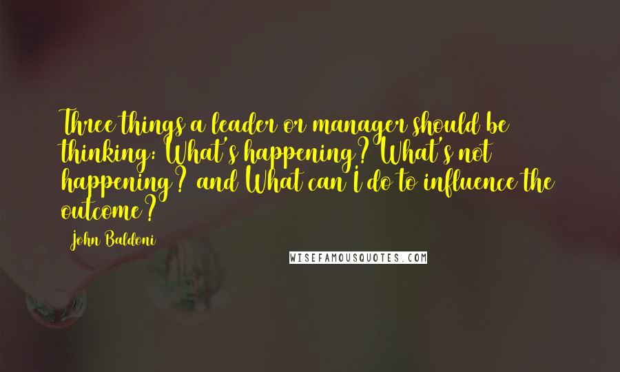 John Baldoni Quotes: Three things a leader or manager should be thinking: What's happening? What's not happening? and What can I do to influence the outcome?