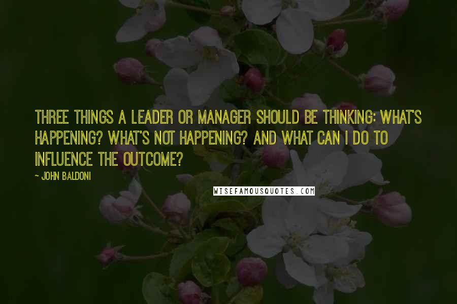 John Baldoni Quotes: Three things a leader or manager should be thinking: What's happening? What's not happening? and What can I do to influence the outcome?