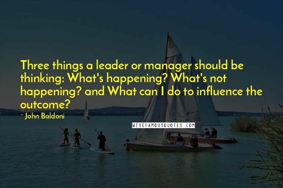 John Baldoni Quotes: Three things a leader or manager should be thinking: What's happening? What's not happening? and What can I do to influence the outcome?