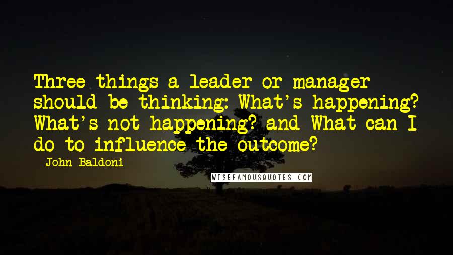 John Baldoni Quotes: Three things a leader or manager should be thinking: What's happening? What's not happening? and What can I do to influence the outcome?