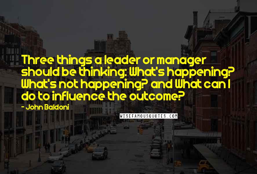 John Baldoni Quotes: Three things a leader or manager should be thinking: What's happening? What's not happening? and What can I do to influence the outcome?