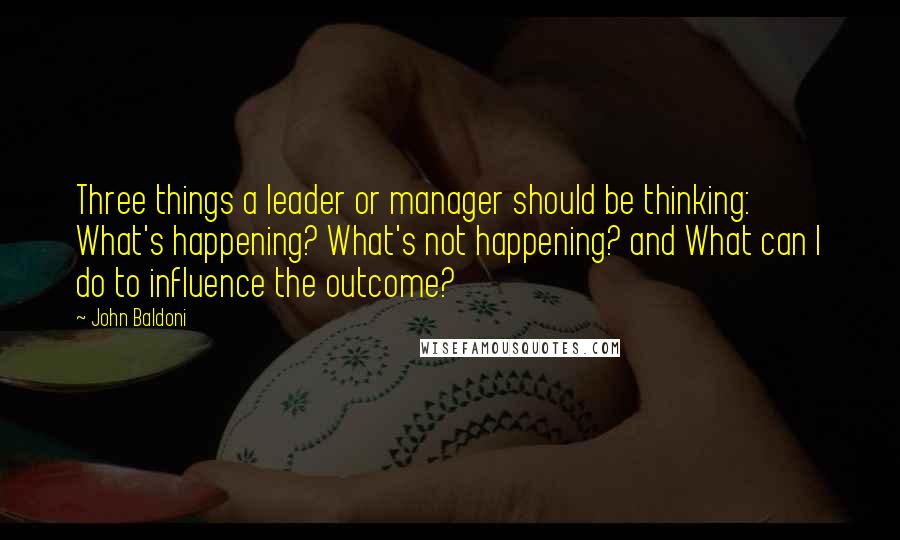 John Baldoni Quotes: Three things a leader or manager should be thinking: What's happening? What's not happening? and What can I do to influence the outcome?